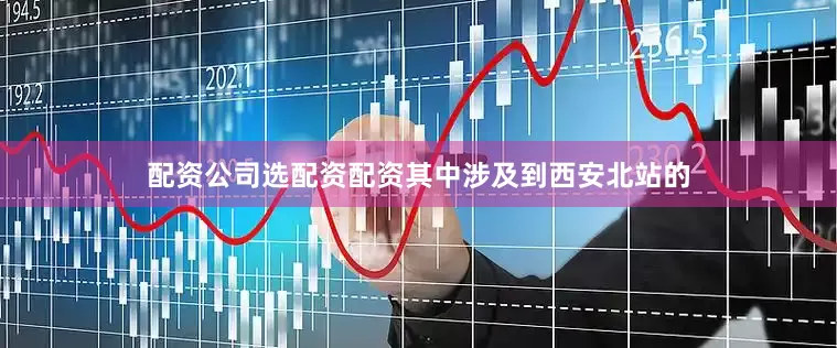 配资公司选配资配资其中涉及到西安北站的
