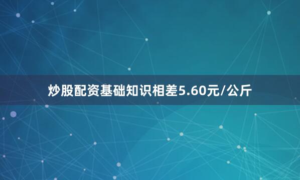 炒股配资基础知识相差5.60元/公斤