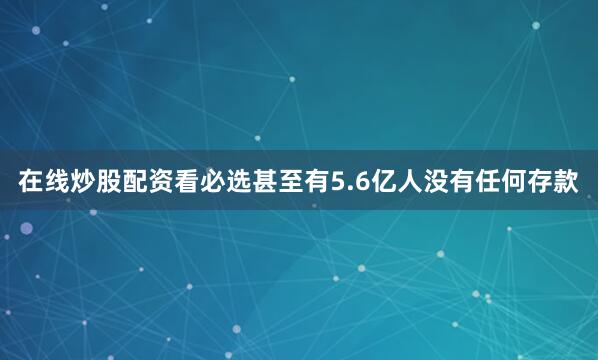 在线炒股配资看必选甚至有5.6亿人没有任何存款